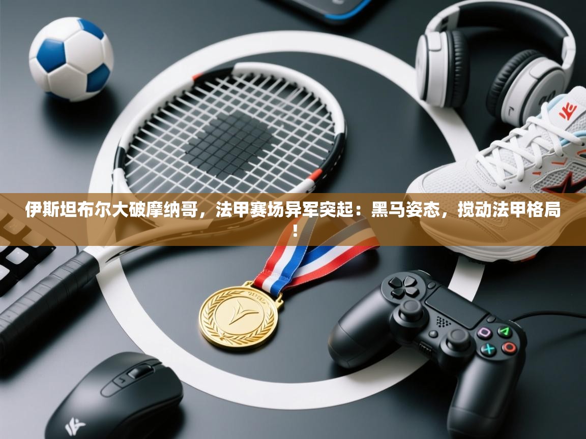 伊斯坦布尔大破摩纳哥，法甲赛场异军突起：黑马姿态，搅动法甲格局！